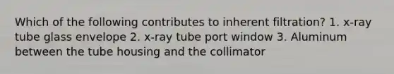 Which of the following contributes to inherent filtration? 1. x-ray tube glass envelope 2. x-ray tube port window 3. Aluminum between the tube housing and the collimator