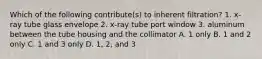 Which of the following contribute(s) to inherent filtration? 1. x-ray tube glass envelope 2. x-ray tube port window 3. aluminum between the tube housing and the collimator A. 1 only B. 1 and 2 only C. 1 and 3 only D. 1, 2, and 3