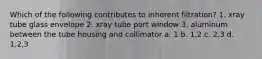 Which of the following contributes to inherent filtration? 1. xray tube glass envelope 2. xray tube port window 3. aluminum between the tube housing and collimator a. 1 b. 1,2 c. 2,3 d. 1,2,3