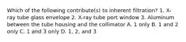 Which of the following contribute(s) to inherent filtration? 1. X-ray tube glass envelope 2. X-ray tube port window 3. Aluminum between the tube housing and the collimator A. 1 only B. 1 and 2 only C. 1 and 3 only D. 1, 2, and 3