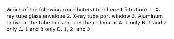 Which of the following contribute(s) to inherent filtration? 1. X-ray tube glass envelope 2. X-ray tube port window 3. Aluminum between the tube housing and the collimator A. 1 only B. 1 and 2 only C. 1 and 3 only D. 1, 2, and 3