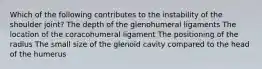 Which of the following contributes to the instability of the shoulder joint? The depth of the glenohumeral ligaments The location of the coracohumeral ligament The positioning of the radius The small size of the glenoid cavity compared to the head of the humerus