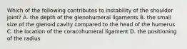 Which of the following contributes to instability of the shoulder joint? A. the depth of the glenohumeral ligaments B. the small size of the glenoid cavity compared to the head of the humerus C. the location of the coracohumeral ligament D. the positioning of the radius