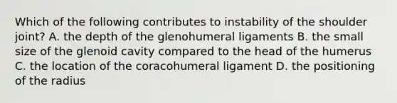 Which of the following contributes to instability of the shoulder joint? A. the depth of the glenohumeral ligaments B. the small size of the glenoid cavity compared to the head of the humerus C. the location of the coracohumeral ligament D. the positioning of the radius