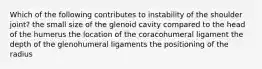 Which of the following contributes to instability of the shoulder joint? the small size of the glenoid cavity compared to the head of the humerus the location of the coracohumeral ligament the depth of the glenohumeral ligaments the positioning of the radius