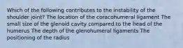 Which of the following contributes to the instability of the shoulder joint? The location of the coracohumeral ligament The small size of the glenoid cavity compared to the head of the humerus The depth of the glenohumeral ligaments The positioning of the radius