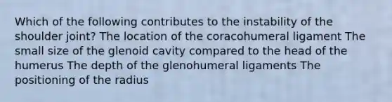 Which of the following contributes to the instability of the shoulder joint? The location of the coracohumeral ligament The small size of the glenoid cavity compared to the head of the humerus The depth of the glenohumeral ligaments The positioning of the radius