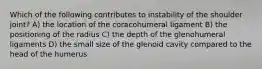 Which of the following contributes to instability of the shoulder joint? A) the location of the coracohumeral ligament B) the positioning of the radius C) the depth of the glenohumeral ligaments D) the small size of the glenoid cavity compared to the head of the humerus