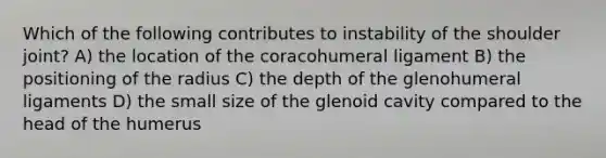 Which of the following contributes to instability of the shoulder joint? A) the location of the coracohumeral ligament B) the positioning of the radius C) the depth of the glenohumeral ligaments D) the small size of the glenoid cavity compared to the head of the humerus