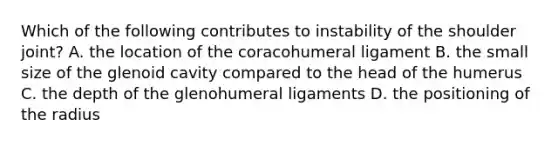 Which of the following contributes to instability of the shoulder joint? A. the location of the coracohumeral ligament B. the small size of the glenoid cavity compared to the head of the humerus C. the depth of the glenohumeral ligaments D. the positioning of the radius