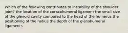 Which of the following contributes to instability of the shoulder joint? the location of the coracohumeral ligament the small size of the glenoid cavity compared to the head of the humerus the positioning of the radius the depth of the glenohumeral ligaments