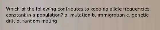 Which of the following contributes to keeping allele frequencies constant in a population? a. mutation b. immigration c. genetic drift d. random mating