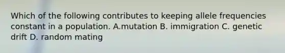 Which of the following contributes to keeping allele frequencies constant in a population. A.mutation B. immigration C. genetic drift D. random mating