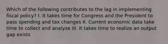 Which of the following contributes to the lag in implementing fiscal policy? I. It takes time for Congress and the President to pass spending and tax changes II. Current economic data take time to collect and analyze III. It takes time to realize an output gap exists