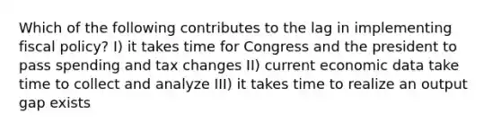 Which of the following contributes to the lag in implementing fiscal policy? I) it takes time for Congress and the president to pass spending and tax changes II) current economic data take time to collect and analyze III) it takes time to realize an output gap exists