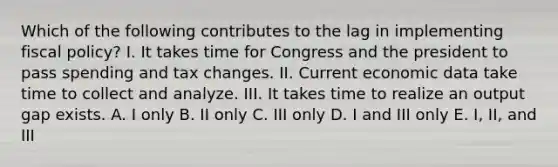 Which of the following contributes to the lag in implementing fiscal policy? I. It takes time for Congress and the president to pass spending and tax changes. II. Current economic data take time to collect and analyze. III. It takes time to realize an output gap exists. A. I only B. II only C. III only D. I and III only E. I, II, and III