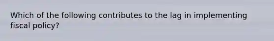 Which of the following contributes to the lag in implementing fiscal policy?