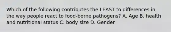 Which of the following contributes the LEAST to differences in the way people react to food-borne pathogens? A. Age B. health and nutritional status C. body size D. Gender