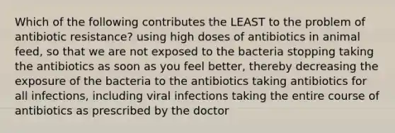 Which of the following contributes the LEAST to the problem of antibiotic resistance? using high doses of antibiotics in animal feed, so that we are not exposed to the bacteria stopping taking the antibiotics as soon as you feel better, thereby decreasing the exposure of the bacteria to the antibiotics taking antibiotics for all infections, including viral infections taking the entire course of antibiotics as prescribed by the doctor