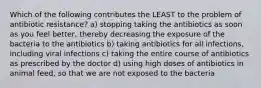 Which of the following contributes the LEAST to the problem of antibiotic resistance? a) stopping taking the antibiotics as soon as you feel better, thereby decreasing the exposure of the bacteria to the antibiotics b) taking antibiotics for all infections, including viral infections c) taking the entire course of antibiotics as prescribed by the doctor d) using high doses of antibiotics in animal feed, so that we are not exposed to the bacteria