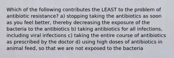 Which of the following contributes the LEAST to the problem of antibiotic resistance? a) stopping taking the antibiotics as soon as you feel better, thereby decreasing the exposure of the bacteria to the antibiotics b) taking antibiotics for all infections, including viral infections c) taking the entire course of antibiotics as prescribed by the doctor d) using high doses of antibiotics in animal feed, so that we are not exposed to the bacteria