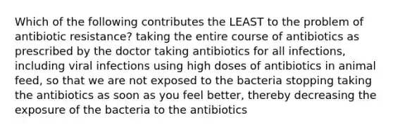 Which of the following contributes the LEAST to the problem of antibiotic resistance? taking the entire course of antibiotics as prescribed by the doctor taking antibiotics for all infections, including viral infections using high doses of antibiotics in animal feed, so that we are not exposed to the bacteria stopping taking the antibiotics as soon as you feel better, thereby decreasing the exposure of the bacteria to the antibiotics