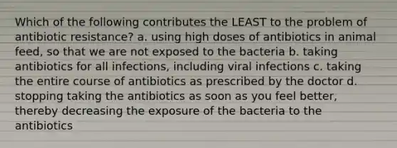 Which of the following contributes the LEAST to the problem of antibiotic resistance? a. using high doses of antibiotics in animal feed, so that we are not exposed to the bacteria b. taking antibiotics for all infections, including viral infections c. taking the entire course of antibiotics as prescribed by the doctor d. stopping taking the antibiotics as soon as you feel better, thereby decreasing the exposure of the bacteria to the antibiotics