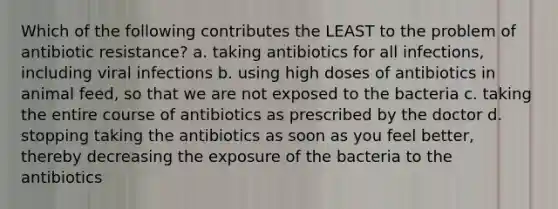 Which of the following contributes the LEAST to the problem of antibiotic resistance? a. taking antibiotics for all infections, including viral infections b. using high doses of antibiotics in animal feed, so that we are not exposed to the bacteria c. taking the entire course of antibiotics as prescribed by the doctor d. stopping taking the antibiotics as soon as you feel better, thereby decreasing the exposure of the bacteria to the antibiotics