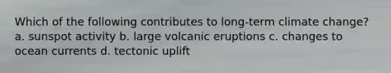 Which of the following contributes to long-term climate change? a. sunspot activity b. large volcanic eruptions c. changes to ocean currents d. tectonic uplift