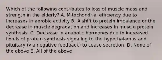 Which of the following contributes to loss of muscle mass and strength in the elderly? A. Mitochondrial efficiency due to increases in aerobic activity B. A shift to protein imbalance or the decrease in muscle degradation and increases in muscle protein synthesis. C. Decrease in anabolic hormones due to increased levels of protein synthesis signaling to the hypothalamus and pituitary (via negative feedback) to cease secretion. D. None of the above E. All of the above