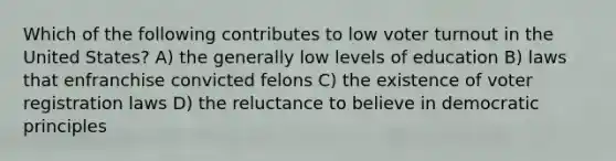 Which of the following contributes to low voter turnout in the United States? A) the generally low levels of education B) laws that enfranchise convicted felons C) the existence of voter registration laws D) the reluctance to believe in democratic principles