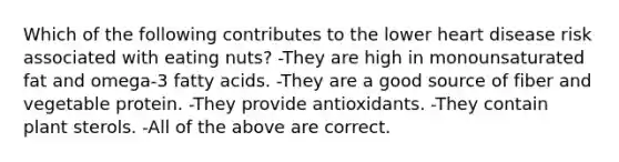 Which of the following contributes to the lower heart disease risk associated with eating nuts? -They are high in monounsaturated fat and omega-3 fatty acids. -They are a good source of fiber and vegetable protein. -They provide antioxidants. -They contain plant sterols. -All of the above are correct.