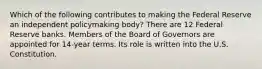 Which of the following contributes to making the Federal Reserve an independent policymaking body? There are 12 Federal Reserve banks. Members of the Board of Governors are appointed for 14-year terms. Its role is written into the U.S. Constitution.