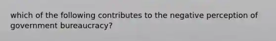 which of the following contributes to the negative perception of government bureaucracy?