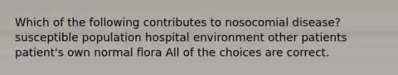 Which of the following contributes to nosocomial disease? susceptible population hospital environment other patients patient's own normal flora All of the choices are correct.