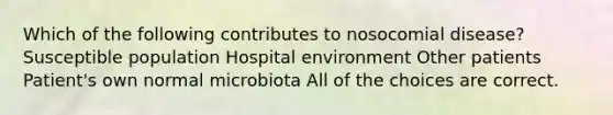 Which of the following contributes to nosocomial disease? Susceptible population Hospital environment Other patients Patient's own normal microbiota All of the choices are correct.