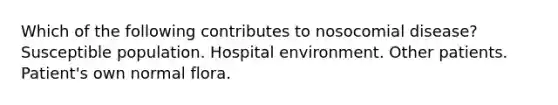 Which of the following contributes to nosocomial disease? Susceptible population. Hospital environment. Other patients. Patient's own normal flora.