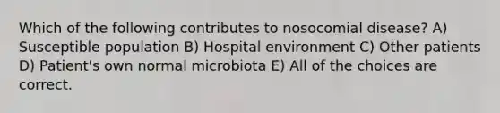 Which of the following contributes to nosocomial disease? A) Susceptible population B) Hospital environment C) Other patients D) Patient's own normal microbiota E) All of the choices are correct.