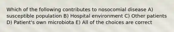 Which of the following contributes to nosocomial disease A) susceptible population B) Hospital environment C) Other patients D) Patient's own microbiota E) All of the choices are correct