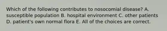 Which of the following contributes to nosocomial disease? A. susceptible population B. hospital environment C. other patients D. patient's own normal flora E. All of the choices are correct.