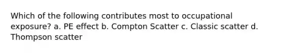 Which of the following contributes most to occupational exposure? a. PE effect b. Compton Scatter c. Classic scatter d. Thompson scatter