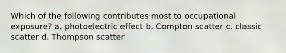 Which of the following contributes most to occupational exposure? a. photoelectric effect b. Compton scatter c. classic scatter d. Thompson scatter