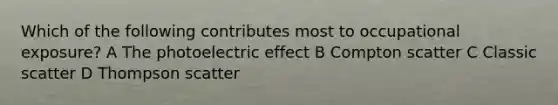 Which of the following contributes most to occupational exposure? A The photoelectric effect B Compton scatter C Classic scatter D Thompson scatter