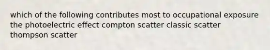 which of the following contributes most to occupational exposure the photoelectric effect compton scatter classic scatter thompson scatter