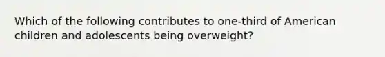 Which of the following contributes to one-third of American children and adolescents being overweight?