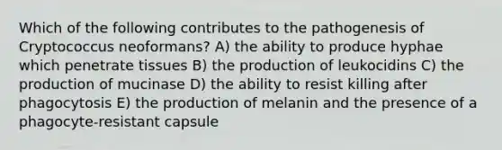 Which of the following contributes to the pathogenesis of Cryptococcus neoformans? A) the ability to produce hyphae which penetrate tissues B) the production of leukocidins C) the production of mucinase D) the ability to resist killing after phagocytosis E) the production of melanin and the presence of a phagocyte-resistant capsule