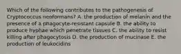 Which of the following contributes to the pathogenesis of Cryptococcus neoformans? A. the production of melanin and the presence of a phagocyte-resistant capsule B. the ability to produce hyphae which penetrate tissues C. the ability to resist killing after phagocytosis D. the production of mucinase E. the production of leukocidins