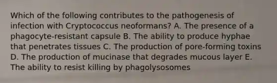 Which of the following contributes to the pathogenesis of infection with Cryptococcus neoformans? A. The presence of a phagocyte-resistant capsule B. The ability to produce hyphae that penetrates tissues C. The production of pore-forming toxins D. The production of mucinase that degrades mucous layer E. The ability to resist killing by phagolysosomes