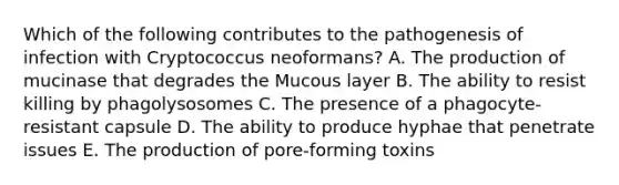 Which of the following contributes to the pathogenesis of infection with Cryptococcus neoformans? A. The production of mucinase that degrades the Mucous layer B. The ability to resist killing by phagolysosomes C. The presence of a phagocyte-resistant capsule D. The ability to produce hyphae that penetrate issues E. The production of pore-forming toxins