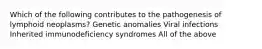 Which of the following contributes to the pathogenesis of lymphoid neoplasms? Genetic anomalies Viral infections Inherited immunodeficiency syndromes All of the above